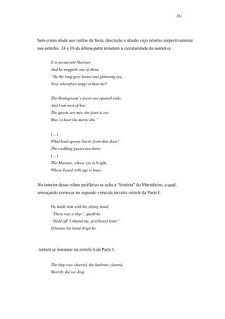 261




bem como alude aos ruídos da festa, descrição e alusão cujo retorno respectivamente
nas estrofes 24 e 18 da última parte remetem à circularidade da narrativa:


       It is an ancient Mariner,
       And he stoppeth one of three.
       “By thy long grey beard and glittering eye,
       Now wherefore stopp’st thou me?


       The Bridegroom’s doors are opened wide,
       And I am next of kin;
       The guests are met, the feast is set:
       May’st hear the merry din.”


       (…)
       What loud uproar bursts from that door!
       The wedding-guests are there:
       (…)
       The Mariner, whose eye is bright,
       Whose beard with age is hoar,


No interior desse relato periférico se acha a “história” do Marinheiro, a qual,
ameaçando começar no segundo verso da terceira estrofe da Parte I,


       He holds him with his skinny hand,
       “There was a ship”, quoth he.
       “Hold off! Unhand me, greybeard loon!”
       Eftsoons his hand dropt he.




tentará se instaurar na estrofe 6 da Parte I,


       The ship was cheered, the harbour cleared,
       Merrily did we drop
 