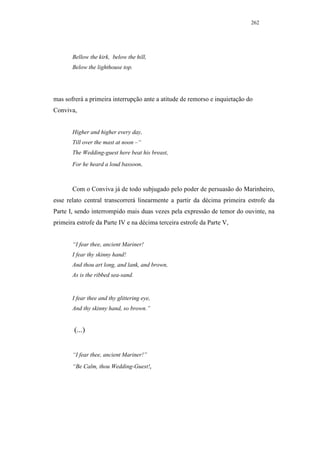 262




       Bellow the kirk, below the hill,
       Below the lighthouse top.




mas sofrerá a primeira interrupção ante a atitude de remorso e inquietação do
Conviva,


       Higher and higher every day,
       Till over the mast at noon –“
       The Wedding-guest here beat his breast,
       For he heard a loud bassoon.



       Com o Conviva já de todo subjugado pelo poder de persuasão do Marinheiro,
esse relato central transcorrerá linearmente a partir da décima primeira estrofe da
Parte I, sendo interrompido mais duas vezes pela expressão de temor do ouvinte, na
primeira estrofe da Parte IV e na décima terceira estrofe da Parte V,


       “I fear thee, ancient Mariner!
       I fear thy skinny hand!
       And thou art long, and lank, and brown,
       As is the ribbed sea-sand.


       I fear thee and thy glittering eye,
       And thy skinny hand, so brown.”


        (...)


       “I fear thee, ancient Mariner!”
       “Be Calm, thou Wedding-Guest!,
 