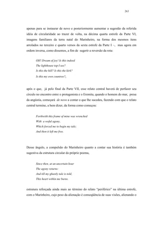 263




apenas para se instaurar de novo e posteriormente aumentar a sugestão da referida
idéia de circularidade ao trazer de volta, na décima quarta estrofe da Parte VI,
imagens familiares da terra natal do Marinheiro, na forma dos mesmos itens
arrolados no terceiro e quarto versos da sexta estrofe da Parte I –, mas agora em
ordem inversa, como dissemos, a fim de sugerir a reversão da rota:


       OH! Dream of joy! Is this indeed
       The lighthouse top I see?
       Is this the hill? Is this the kirk?
       Is this my own countree?,



após o que, já pelo final da Parte VII, esse relato central haverá de perfazer seu
círculo no encontro entre o protagonista e o Eremita, quando o homem do mar, presa
da angústia, começará de novo a contar o que lhe sucedeu, fazendo com que o relato
central termine, a bem dizer, da forma como começou:


       Forthwith this frame of mine was wrenched
       With a woful agony,
       Which forced me to begin my tale;
       And then it left me free.




Desse ângulo, a compulsão do Marinheiro quanto a contar sua história é também
sugestiva da estrutura circular do próprio poema,


       Since then, at an uncertain hour
       The agony returns:
       And till my ghastly tale is told,
       This heart within me burns.


estrutura reforçada ainda mais ao término do relato “periférico” na última estrofe,
com o Marinheiro, cujo peso da alienação é conseqüência de suas visões, alienando o
 
