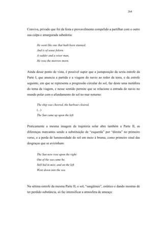 264




Conviva, privado que foi da festa e provavelmente compelido a partilhar com o outro
sua culpa e amargurada sabedoria:


       He went like one that hath been stunned,
       And is of sense folorn:
       A sadder and a wiser man,
       He rose the morrow morn.


Ainda desse ponto de vista, é possível supor que a justaposição da sexta estrofe da
Parte I, que anuncia a partida e a viagem do navio ao redor da terra, e da estrofe
seguinte, em que se representa a progressão circular do sol, faz deste uma metáfora
do tema da viagem, e nesse sentido permite que se relacione a entrada do navio no
mundo polar com o afundamento do sol no mar noturno:


       The ship was cheered, the harbour cleared,
       (...)
       The Sun came up upon the left


Praticamente a mesma imagem da trajetória solar abre também a Parte II, as
diferenças marcantes sendo a substituição de “esquerda” por “direita” no primeiro
verso, e a perda de luminosidade do sol em meio à bruma, como primeiro sinal das
desgraças que se avizinham:


       The Sun now rose upon the right:
       Out of the sea came he,
       Still hid in mist, and on the left
       Went down into the sea.




Na sétima estrofe da mesma Parte II, o sol, “sangüíneo”, estático e dando mostras de
ter perdido substância, só faz intensificar a atmosfera de ameaça:
 