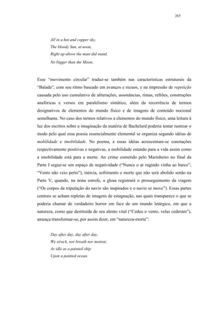 265




       All in a hot and copper sky,
       The bloody Sun, at noon,
       Right up above the mast did stand,
       No bigger than the Moon.



Esse “movimento circular” traduz-se também nas características estruturais da
“Balada”, com seu ritmo baseado em avanços e recuos, e na impressão de repetição
causada pelo uso cumulativo de aliterações, assonâncias, rimas, refrões, construções
anafóricas e versos em paralelismo sintático, além da recorrência de termos
designativos de elementos do mundo físico e de imagens de conteúdo nocional
semelhante. No caso dos termos relativos a elementos do mundo físico, uma leitura à
luz dos escritos sobre a imaginação da matéria de Bachelard poderia tentar rastrear o
modo pelo qual essa poesia essencialmente elemental se organiza segundo idéias de
mobilidade e imobilidade. No poema, a essas idéias acrescentam-se conotações
respectivamente positivas e negativas, a mobilidade estando para a vida assim como
a imobilidade está para a morte. Ao crime cometido pelo Marinheiro no final da
Parte I segue-se um espaço de negatividade (“Nunca o ar rugindo vinha ao barco”;
“Vento não veio perto”), inércia, sofrimento e morte que não será abolido senão na
Parte V, quando, na nona estrofe, a glosa registrará o prosseguimento da viagem
(“Os corpos da tripulação do navio são inspirados e o navio se move”). Essas partes
centrais se acham repletas de imagens de estagnação, nas quais transparece o que se
poderia chamar de verdadeiro horror em face de um mundo letárgico, em que a
natureza, como que destituída de seu alento vital (“Cedeu o vento, velas cederam”),
ameaça transformar-se, por assim dizer, em “natureza-morta”:


       Day after day, day after day,
       We struck, nor breath nor motion;
       As idle as a painted ship
       Upon a painted ocean.
 