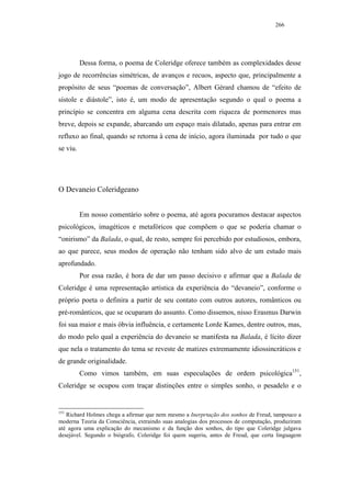 266




          Dessa forma, o poema de Coleridge oferece também as complexidades desse
jogo de recorrências simétricas, de avanços e recuos, aspecto que, principalmente a
propósito de seus “poemas de conversação”, Albert Gérard chamou de “efeito de
sístole e diástole”, isto é, um modo de apresentação segundo o qual o poema a
princípio se concentra em alguma cena descrita com riqueza de pormenores mas
breve, depois se expande, abarcando um espaço mais dilatado, apenas para entrar em
refluxo ao final, quando se retorna à cena de início, agora iluminada por tudo o que
se viu.




O Devaneio Coleridgeano


          Em nosso comentário sobre o poema, até agora pocuramos destacar aspectos
psicológicos, imagéticos e metafóricos que compõem o que se poderia chamar o
“onirismo” da Balada, o qual, de resto, sempre foi percebido por estudiosos, embora,
ao que parece, seus modos de operação não tenham sido alvo de um estudo mais
aprofundado.
          Por essa razão, é hora de dar um passo decisivo e afirmar que a Balada de
Coleridge é uma representação artística da experiência do “devaneio”, conforme o
próprio poeta o definira a partir de seu contato com outros autores, românticos ou
pré-românticos, que se ocuparam do assunto. Como dissemos, nisso Erasmus Darwin
foi sua maior e mais óbvia influência, e certamente Lorde Kames, dentre outros, mas,
do modo pelo qual a experiência do devaneio se manifesta na Balada, é lícito dizer
que nela o tratamento do tema se reveste de matizes extremamente idiossincráticos e
de grande originalidade.
          Como vimos também, em suas especulações de ordem psicológica151,
Coleridge se ocupou com traçar distinções entre o simples sonho, o pesadelo e o


151
   Richard Holmes chega a afirmar que nem mesmo a Inerprtação dos sonhos de Freud, tampouco a
moderna Teoria da Consciência, extraindo suas analogias dos processos de computação, produziram
até agora uma explicação do mecanismo e da função dos sonhos, do tipo que Coleridge julgava
desejável. Segundo o biógrafo, Coleridge foi quem sugeriu, antes de Freud, que certa linguagem
 