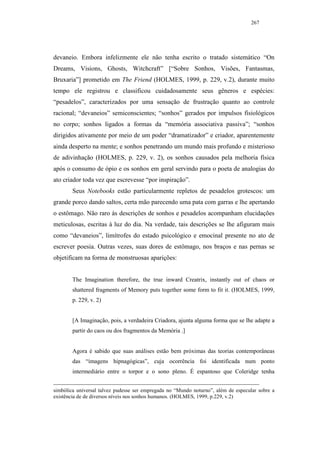 267




devaneio. Embora infelizmente ele não tenha escrito o tratado sistemático “On
Dreams, Visions, Ghosts, Witchcraft” [“Sobre Sonhos, Visões, Fantasmas,
Bruxaria”] prometido em The Friend (HOLMES, 1999, p. 229, v.2), durante muito
tempo ele registrou e classificou cuidadosamente seus gêneros e espécies:
“pesadelos”, caracterizados por uma sensação de frustração quanto ao controle
racional; “devaneios” semiconscientes; “sonhos” gerados por impulsos fisiológicos
no corpo; sonhos ligados a formas da “memória associativa passiva”; “sonhos
dirigidos ativamente por meio de um poder “dramatizador” e criador, aparentemente
ainda desperto na mente; e sonhos penetrando um mundo mais profundo e misterioso
de adivinhação (HOLMES, p. 229, v. 2), os sonhos causados pela melhoria física
após o consumo de ópio e os sonhos em geral servindo para o poeta de analogias do
ato criador toda vez que escrevesse “por inspiração”.
        Seus Notebooks estão particularmente repletos de pesadelos grotescos: um
grande porco dando saltos, certa mão parecendo uma pata com garras e lhe apertando
o estômago. Não raro às descrições de sonhos e pesadelos acompanham elucidações
meticulosas, escritas à luz do dia. Na verdade, tais descrições se lhe afiguram mais
como “devaneios”, limítrofes do estado psicológico e emocinal presente no ato de
escrever poesia. Outras vezes, suas dores de estômago, nos braços e nas pernas se
objetificam na forma de monstruosas aparições:


        The Imagination therefore, the true inward Creatrix, instantly out of chaos or
        shattered fragments of Memory puts together some form to fit it. (HOLMES, 1999,
        p. 229, v. 2)


        [A Imaginação, pois, a verdadeira Criadora, ajunta alguma forma que se lhe adapte a
        partir do caos ou dos fragmentos da Memória .]


        Agora é sabido que suas análises estão bem próximas das teorias contemporâneas
        das “imagens hipnagógicas”, cuja ocorrência foi identificada num ponto
        intermediário entre o torpor e o sono pleno. É espantoso que Coleridge tenha


simbólica universal talvez pudesse ser empregada no “Mundo noturno”, além de especular sobre a
existência de de diversos níveis nos sonhos humanos. (HOLMES, 1999, p.229, v.2)
 