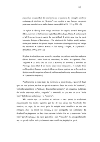 268




       pressentido a necessidade de uma teoria que se ocupasse das operações cerebrais
       produtoras de símbolos no “devaneio”, em oposição a suas funções puramente
       passivas e assossiativas no sonho durante o sono. (HOLMES, 1999, p. 230, v.2):


       To explain & classify these strange sensations, the organic material Analogons
       (Ideas, materials as the Cartesians say) of Fear, Hope, Rage, Shame, & and strongest
       of all Remorse, forms at present the most difficult & at the same time the most
       interesting Problem of Psychology… The solution of this Problem would, perhaps,
       throw great doubt on this present dogma, that Forms & Feelings of Sleep are always
       the reflections & confused Echoes of our waking Thoughts, & Experiences.”
       (HOLMES, 1999, p.230, v. 2)


       [Explicar & classificar essas sensações estranhas, os Análogos materiais orgânicos
       (Idéias, materiais, como dizem os cartesianos) do Medo, da Esperança, Ódio,
       Vergonha & do mais forte de todos, o Remorso, no momento o Problema da
       Psicologia mais difícil & ao mesmo tempo mais interessante.... A solução desse
       problema talvez lançasse grande dúvida a esse dogma atual, de que as Formas & os
       Sentimentos são sempre os reflexos & os Ecos confundidos de nossos Pensamentos
       & Experiências despertos.]


       Paralelamente a esses ideais de explicação e classificação, é possível dizer
que, em seus poemas, escritos no que ele acreditava fosse um estado de “devaneio”,
Coleridge encontrava os “análogos de estranhas sensações” em imagens e metáforas
do “medo, esperança, cólera, vergonha” e, sobretudo, do que para ele era o “mais
forte” de todos os sentimentos − o “remorso”.
       Não admira que ele enfatize o remorso – este parece o sentimento
predominante nos muitos registros que fez de suas crises nos Notebooks. No
remorso, ou culpa, de um modo geral há sempre uma consciência de que um
princípio ético ou moral foi violado, a que acompanha um sentimento de
desclassificação pessoal em face dessa mesma violação. Por ser o sentimento “mais
forte” para Coleridge, é de supor que aflore num “pesadelo”. Há um apontamento
seu em que ele define mais precisamente essa manifestação psíquica, que é
 
