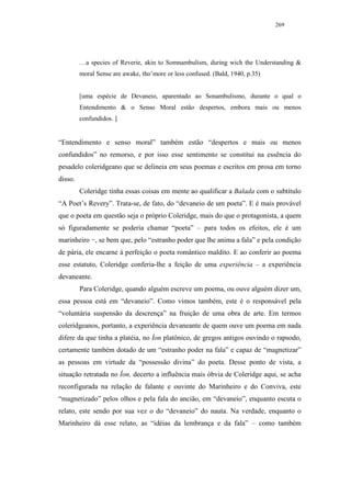 269




         …a species of Reverie, akin to Somnambulism, during wich the Understanding &
         moral Sense are awake, tho’more or less confused. (Bald, 1940, p.35)


         [uma espécie de Devaneio, aparentado ao Sonambulismo, durante o qual o
         Entendimento & o Senso Moral estão despertos, embora mais ou menos
         confundidos. ]


“Entendimento e senso moral” também estão “despertos e mais ou menos
confundidos” no remorso, e por isso esse sentimento se constitui na essência do
pesadelo coleridgeano que se delineia em seus poemas e escritos em prosa em torno
disso.
         Coleridge tinha essas coisas em mente ao qualificar a Balada com o subtítulo
“A Poet’s Revery”. Trata-se, de fato, do “devaneio de um poeta”. E é mais provável
que o poeta em questão seja o próprio Coleridge, mais do que o protagonista, a quem
só figuradamente se poderia chamar “poeta” – para todos os efeitos, ele é um
marinheiro −, se bem que, pelo “estranho poder que lhe anima a fala” e pela condição
de pária, ele encarne à perfeição o poeta romântico maldito. E ao conferir ao poema
esse estatuto, Coleridge conferia-lhe a feição de uma experiência – a experiência
devaneante.
         Para Coleridge, quando alguém escreve um poema, ou ouve alguém dizer um,
essa pessoa está em “devaneio”. Como vimos também, este é o responsável pela
“voluntária suspensão da descrença” na fruição de uma obra de arte. Em termos
coleridgeanos, portanto, a experiência devaneante de quem ouve um poema em nada
difere da que tinha a platéia, no Íon platônico, de gregos antigos ouvindo o rapsodo,
certamente também dotado de um “estranho poder na fala” e capaz de “magnetizar”
as pessoas em virtude da “possessão divina” do poeta. Desse ponto de vista, a
situação retratada no Íon, decerto a influência mais óbvia de Coleridge aqui, se acha
reconfigurada na relação de falante e ouvinte do Marinheiro e do Conviva, este
“magnetizado” pelos olhos e pela fala do ancião, em “devaneio”, enquanto escuta o
relato, este sendo por sua vez o do “devaneio” do nauta. Na verdade, enquanto o
Marinheiro dá esse relato, as “idéias da lembrança e da fala” – como também
 