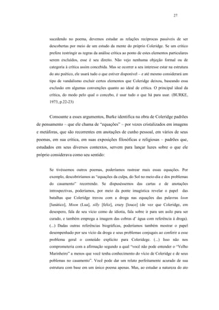 27




       sucedendo no poema, devemos estudar as relações recíprocas passíveis de ser
       descobertas por meio de um estudo da mente do próprio Coleridge. Se um crítico
       prefere restringir as regras da análise crítica ao ponto de estes elementos particulares
       serem excluídos, esse é seu direito. Não vejo nenhuma objeção formal ou de
       categoria à crítica assim concebida. Mas se ocorrer a seu interesse estar na estrutura
       do ato poético, ele usará tudo o que estiver disponível – e até mesmo considerará um
       tipo de vandalismo excluir certos elementos que Coleridge deixou, baseando essa
       exclusão em algumas convenções quanto ao ideal de crítica. O principal ideal da
       crítica, do modo pelo qual o concebo, é usar tudo o que há para usar. (BURKE,
       1973, p.22-23)


       Consoante a esses argumentos, Burke identifica na obra de Coleridge padrões
de pensamento – que ele chama de “equações” – por vezes cristalizados em imagens
e metáforas, que são recorrentes em anotações de cunho pessoal, em vários de seus
poemas, em sua crítica, em suas exposições filosóficas e religiosas – padrões que,
estudados em seus diversos contextos, servem para lançar luzes sobre o que ele
próprio considerava como seu sentido:


       Se tivéssemos outros poemas, poderíamos rastrear mais essas equações. Por
       exemplo, descobriríamos as “equações da culpa, do Sol no meio-dia e dos problemas
       do casamento” recorrendo. Se dispuséssemos das cartas e de anotações
       introspectivas, poderíamos, por meio da ponte imagística revelar o papel            das
       batalhas que Coleridge travou com a droga nas equações das palavras loon
       [lunático], Moon (Lua], silly [feliz], crazy [louco] (de vez que Coleridge, em
       desespero, fala de seu vício como de idiotia, fala sobre ir para um asilo para ser
       curado, e também emprega a imagem das cobras d’ àgua com referência à droga).
       (...) Dadas outras referências biográficas, poderíamos também mostrar o papel
       desempenhado por seu vício da droga e seus problemas conjugais ao conferir a esse
       problema geral o conteúdo explícito para Coleridege. (...) Isso não nos
       comprometeria com a afirmação segundo a qual “você não pode entender o “Velho
       Marinheiro” a menos que você tenha conhecimento do vício de Coleridge e de seus
       poblemas no casamento”. Você pode dar um relato perfeitamente acurado de sua
       estrutura com base em um único poema apenas. Mas, ao estudar a natureza do ato
 