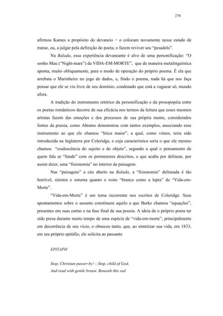 270




afirmou Kames a propósito do devaneio − o colocam novamente nesse estado de
transe, ou, a julgar pela definição do poeta, o fazem reviver seu “pesadelo”.
         Na Balada, essa experiência devaneante é alvo de uma personificação: “O
sonho Mau (“Night-mare”) da VIDA-EM-MORTE”, que de maneira metalinguística
aponta, muito obliquamente, para o modo de operação do próprio poema. É ela que
arrebata o Marinheiro no jogo de dados, e, findo o poema, nada há que nos faça
pensar que ele se viu livre de seu domínio, condenado que está a vaguear só, mundo
afora.
         A tradição do instrumento retórico da personificação e da prosopopéia entre
os poetas românticos decorre de sua eficácia nos termos da leitura que esses mesmos
artistas fazem das emoções e dos processos de sua própria mente, considerados
fontes da poesia, como Abrams demonstrou com tantos exemplos, associando esse
instrumento ao que ele chamou “lírica maior”, a qual, como vimos, teria sido
introduzida na Inglaterra por Coleridge, e cuja característica seria o que ele mesmo
chamou “coalescência do sujeito e do objeto”, segundo a qual o pensamento de
quem fala se “funde” com os pormenores descritos, o que acaba por delinear, por
assim dizer, uma “fisionomia” no interior da paisagem.
         Nas “paisagens” a céu aberto na Balada, a “fisionomia” delineada é tão
horrível, sinistra e soturna quanto o rosto “branco como a lepra” de “Vida-em-
Morte”.
         “Vida-em-Morte” é um tema recorrente nos escritos de Coleridge. Seus
apontamentos sobre o assunto constituem aquilo a que Burke chamou “equações”,
presentes em suas cartas e na fase final de sua poesia. A ideia de o próprio poeta ter
sido presa durante muito tempo de uma espécie de “vida-em-morte”, principalmente
em decorrência de seu vício, o obsecou tanto, que, ao sintetizar sua vida, em 1833,
em seu próprio epitáfio, ele solicita ao passante


         EPITAPH


         Stop, Christian passer-by! – Stop, child of God,
         And read with gentle breast. Beneath this sod
 