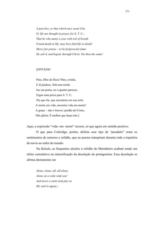 271




       A poet lies, or that which once seem’d he.
       O, lift one thought in prayer for S. T. C.;
       That he who many a year with toil of breath
       Found death in life, may here find life in death!
       Mercy for praise – to be forgiven for fame
       He ask’d, and hoped, through Christ. Do thou the same!




       [EPITÁFIO


       Pára, filho de Deus! Pára, cristão,
       E lê piedoso. Sob este torrão
       Jaz um poeta, ou o quanto pareceu.
       Ergue uma prece para S. T. C;
       Pra que ele, que encontrou em sua sorte
      A morte em vida, encontre vida em morte!
      A graça – não o louvor; perdão de Cristo,
      Não glória. É melhor que faças isto.]


Aqui, a expressão “vida- em- morte” recorre, só que agora em sentido positivo.
       O que para Coleridge, porém, definia esse tipo de “pesadelo” eram os
sentimentos de remorso e solidão, que no poema transpiram durante toda a trajetória
do navio ao redor do mundo.
       Na Balada, as frequentes alusões à solidão do Marinheiro acabam tendo um
efeito cumulativo na intensificação da desolação do protagonista. Essa desolação se
afirma diretamente em


       Alone, alone, all, all alone,
       Alone on a wide wide sea!
       And never a saint took pity on
       My soul in agony.;
 