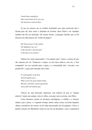 273




       I heard them coming fast:
       Dear Lord in heaven! It was a joy
       The dead men could not blast.


       Só que nós sabemos que os serafins iluminados que antes acenavam não o
faziam para ele, bem como o chamado do Eremita, desse Piloto e do Ajudante
também não lhe era destinado. Da mesma forma, a paisagem familiar que se lhe
descerra aos olhos parece um “sonho de alegria”:


       Oh! Dream of joy! Is this indeed
       The lighthouse top see?
.      Is this the hill? Is this the kirk?
       Is this mine own countree?


       Embora ele esteja regressando a “seu próprio país”, temos a certeza de que
não esperam por ele. Tampouco o espera, ou tem laços afetivos com ele, a “boa
companhia” em seu caminho para a igreja, e a comunidade nela, “curvada a seu
grande Pai”, o qual, pelo fraseado, não é dele:


       To walk together to the kirk,
       And all together pray,
       While each to his great Father bends,
       Old men, and babes, and loving friends
       And youths and maidens gay!


       Trata-se de uma descrição impessoal, sem indícios de que os “amigos
amáveis” sejam seus amigos, nem os velhos, seus pais, nem os jovens, seus filhos.
       Como dissemos, porém, no devaneio coleridgeano, a solidão e o remorso
andam a par e passo, e o segundo irrompe, dentre outras coisas, na forma daqueles
olhares acusatórios dos mortos ou do olhar perscrutador do sol purpúreo. Talvez o
próprio remorso do Marinheiro esteja na raiz de sua desolação e seja o responsável
 