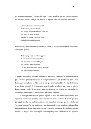 274




por seu percurso nessa “estrada desolada”, como aquela a que, na estrofe seguinte,
ele não ousa voltar a cabeça, sob pena de se deparar com “um demônio medonho”:


       Like one, that on a lonesome road
       Doth walk in fear and dread,
       And having once turned round walks on,
       And turns no more his head;
       Because he knows, a frightful fiend
       Doth close behind him tread.


O sentimento persecutório que aflora aqui, aliás, já fora prefigurado logo no começo
da viagem, quando


       With sloping masts and dipping prow,
       As who pursued with yell and blow
       Still treads the shadow of his foe,
       And forward bends his head,
       The ship drove fast, loud roared the blast,
       And southward aye we fled.


A própria recorrência de tantas imagens de desolação e remorso no poema responde
pela sensação geral de um estado de “aflição excessiva”, um estado que, para Lorde
Kames, era semelhante ao “devaneio”, em que a mente também “se liga fortemente
a um único objeto”. E é justamente essa fixação no objeto que, para o próprio
Kames, dava a razão de um outro traço do devaneio em geral e, em particular, do
devaneio coleridgeano – a alteração da percepção temporal.
       Coleridge afirmara que, quando alguém se acha em estado de devaneio, esse
alguém é passível de “medir o tempo de maneira muito inexata”. É assim que essa
percepção recebe seu análogo estilístico no magnífico emprego que o poeta faz do
“presente histórico” a que aludimos, e que é responsável por uma impressão geral de
incerteza quanto ao que é presente, ao que é passado, ou mesmo de baralhamento dos
tempos. O próprio arco cronológico coberto pelo poema é indefinido, e é possível
 