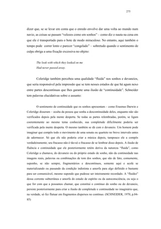 275




dizer que, se se levar em conta que o enredo envolve dar uma volta ao mundo num
navio, as coisas se passam “velozes como em sonhos” – como diz o nauta na cena em
que ele é transportado para o bote de modo miraculoso. No entanto, aqui também o
tempo pode correr lento e parecer “congelado” – sobretudo quando o sentimento de
culpa obriga a uma fixação excessiva no objeto:


        The look with which they looked on me
        Had never passed away.


        Coleridge também percebeu uma qualidade “fluida” nos sonhos e devaneios,
que seria responsável pela impressão que se tem nesses estados de que há agum nexo
entre partes descontínuas que lhes garante uma ilusão de “continuidade”. Schneider
tem palavras elucidativas sobre o assunto:


        O sentimento de continuidade que os sonhos apresentam – como Erasmus Darwin e
Coleridge disseram – oculta da pessoa que sonha a descontinuidade deles, enquanto não são
verificados depois pela mente desperta. Se todas as partes relembradas, porém, se ligam
coerentemente ao mesmo tema conhecido, sua completude dificilmente poderia ser
verificada pela mente desperta. O mesmo também se dá com o devaneio. Um homem pode
imaginar que compôs todo o movimento de uma sonata ou quarteto no breve intervalo antes
de adormecer. Só que ele não poderia criar a música depois, tampouco ele a compôs
verdadeiramente; seu fracasso não é tão-só o fracasso de se lembrar disso depois. A ilusão de
fluência e continuidade que ele posteriormente retém deriva da natureza “fluida”, como
Coleridge a chamava, do devaneio ou do próprio estado de sonho, não da continuidade nas
imagens reais, palavras ou combinações de tom dos sonhos, que são de fato, comumente,
suponho, se não sempre, fragmentários e descontínuos, somente aqui e acolá se
materializando ou passando da condição indistinta e amorfa para algo definido o bastante
para ser comunicável, mesmo supondo que pudesse ser inteiramente recordado. A “fluidez”
dessa corrente subterrânea e amorfa do estado de espírito ou da autoconsciência, ou seja o
que for com que a possamos chamar, que constitui o contínuo do sonho ou do devaneio,
persiste posteriormente para criar a ilusão de completude e continuidade no imaginário que,
na verdade, só fez flutuar em fragmentos dispersos no contínuo. (SCHNEIDER, 1970, p.84-
85)
 