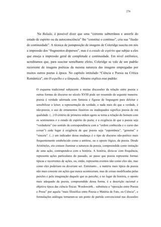 276




        Na Balada, é possível dizer que uma “corrente subterrânea e amorfa do
estado de espírito ou da autoconsciência” lhe “constitui o contínuo”, cria sua “ilusão
de continuidade”. A técnica de justaposição de imagens de Coleridge suscita em nós
a impressão dos “fragmentos dispersos”, mas é o estado de espírito que subjaz a eles
que enseja a impressão geral de completude e continuidade. Em nível estilístico,
acreditamos que, para suscitar semelhante efeito, Coleridge se vale de um padrão
recorrente de imagens poéticas da mesma natureza das imagens empregadas por
muitos outros poetas à época. No capítulo intitulado “Ciência e Poesia na Crítica
Romântica”, em O espelho e a lâmpada, Abrams explica esse padrão:


       O esquema tradicional subjacente a muitas discussões da relação entre poesia e
       outras formas de discurso no século XVIII pode ser resumido da seguinte maneira:
       poesia é verdade adornada com fantasia e figuras de linguagem para deleitar e
       sensibilizar o leitor; a representação da verdade, e nada mais do que a verdade, é
       não-poesia; o uso de ornamentos ilusórios ou inadequados significa poesia de má
       qualidade. (...) O critério de primeira ordem agora se torna a relação do homem com
       os sentimentos e o estado de espírito do poeta; e a exigência de que a poesia seja
       “verdadeira” (no sentido de correspondência com a “ordem conhecida e o curso das
       coisas”) cede lugar à exigência de que poesia seja “espontânea”, “genuína” e
       “sincera”. (...) um indicador dessa mudança é o tipo de discurso não-poético mais
       frequentemente estabelecido como a antítese, ou o oposto lógico, da poesia. Desde
       Aristóteles, era comum iluminar a natureza da poesia, compreendida como imitação
       de uma ação, contrapondo-a com a história. A história, dizia-se com frequência,
       representa ações particulares do passado, ao passo que poesia representa formas
       típicas e recorrentes de ações, ou, então, representa eventos não como eles são, mas
       como eles poderiam ou deveriam ser. Entretanto... a matéria mais típica da poesia
       não mais consiste em ações que nunca aconteceram, mas de coisas modificadas pelas
       paixões e pela imaginação daquele que as percebe; e no lugar da história, o oposto
       mais adequado da poesia, compreendido dessa forma, é a descrição racional e
       objetiva típica das ciência físicas. Wordsworth... substituiu a “oposição entre Poesia
       e Prosa” por aquela “mais filosófica entre Poesia e Matéria de Fato, ou Ciência”, e
       formulações análogas tornaram-se um ponto de partida convencional nas dicussões
 