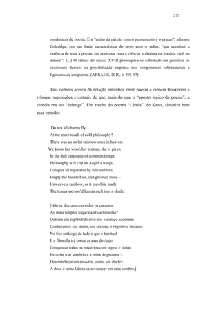 277




       românticas de poesia. É a “união da paixão com o pensamento e o prazer”, afirmou
       Coleridge, em sua fusão característica do novo com o velho, “que constitui a
       essência de toda a poesia, em contraste com a ciência, e distinta da história civil ou
       natural”; (...) O crítico do século XVIII preocupava-se sobretudo em justificar os
       ocasionais desvios da possibilidade empírica nos componentes sobrenaturais e
       figurados de um poema. (ABRAMS, 2010, p. 395-97)


       Tais debates acerca da relação antitética entre poesia e ciência trouxeram a
reboque suposições eventuais de que, mais do que o “oposto lógico da poesia”, a
ciência era sua “inimiga”. Um trecho do poema “Lâmia”, de Keats, sintetiza bem
essa opinião:


       Do not all charms fly
       At the mere touch of cold philosophy?
       There was an awful rainbow once in heaven:
      We know her woof, her texture; she is given
       In the dull catalogue of common things,
       Philosophy will clip an Angel’s wings,
       Conquer all mysteries by rule and line,
       Empty the haunted air, and gnomed mine –
       Unweave a rainbow, as it erewhile made
       The tender-person’d Lamia melt into a shade.


       [Não se desvanecem todos os encantos
       Ao mais simples toque da árida filosofia?
       Outrora um esplêndido arco-íris o espaço adornara;
       Conhecemos sua trama, sua textura; o registro o instaura
       No frio catálogo de tudo o que é habitual
       E a filosofia irá cortar as asas do Anjo
       Conquistar todos os mistérios com regras e linhas
       Esvaziar o ar sombrio e a mina de gnomos –
       Desentrelaçar um arco-íris, como um dia fez
       A doce e terna Lâmia se esvanecer em uma sombra.]
 