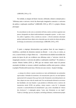 278




       (ABRAMS, 2010, p. 32)


       Na verdade, os ataques de Keats visavam, sobretudo, chamar a atenção para a
“diferença entre o universo visível da observação imaginativa concreta e o universo
da análise e explicação científicas” (ABRAMS, 2010, p. 407). E o próprio Abrams
prossegue:


       Se concordaram ou não com as conclusões de Keats, muitos escritores seguiram seus
       passos, designando um objeto tradicionalmente consagrado a poetas – se não o arco-
       íris, então o vagalume, o lírio, a estrela ou a nuvem – a fim de contrastar a descrição
       poética tradicional desse objeto com a descrição que ele recebe da ciência da óptica,
       da biologia, da astronomia ou da meteorologia. (ABRAMS, 2010, p. 407)




       À parte o emprego idiossincrático que pudesse fazer de suas imagens e
metáforas, a profusão de elementos naturais na Balada – o sol, a lua, os ventos, as
aves, a aurora boreal, os fogos fátuos etc. – é decorrência da aludida necessidade dos
poetas da época de pôr em evidência essa diferença entre o “universo visível da
imaginação concreta e o universo da análise e explicações científicas”. No entanto, o
mesmo Abrams lembra (2010, p. 409) que um número muito maior de pessoas
encetando tal debate se recusou a admitir semelhante conflito entre poesia e ciência
(o próprio Wordsworth teceria loas a Newton em seus versos). Já para Coleridge,


       ...a ameaça da ciência à poesia encontrava-se mais profundamente nas pretensões
       equivocadas e limitadas do atomismo e do mecanicismo; para ele, era uma hipótese
       operacional útil à pesquisa física que havia sido ilicitamente convertida primeiro em
       fato e depois em uma visão de mundo total. Em sua declaração alternativa em termos
       das faculdades e de suas funções: o que produziu os diferentes erros e malaises do
       mecanicista século XVIII, em política, valores morais e artes foi “a alienação
       crescente e a autossuficiência do entendimento”, que, como a faculdade da “ciência
       dos fenômenos”, é empregada apenas “como uma ferramenta ou um órgão”.
       Todavia, Coleridge, que era, ele próprio, um biólogo diletante, evidentemente propõe
 
