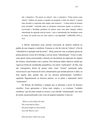 279




       não o disjuntivo, “Ou poesia ou ciência”, mas o conjuntivo, “Tanto poesia como
       ciência”. Embora um poema se oponha em propósito a obras da ciência”, a poesia
       mais elevada é a expressão mais ampla, mais inclusiva – “a alma inteira do homem
       [em] atividade”—incluindo tanto os elementos emocionais quanto os racionais, e
       envolvendo a faculdade produtora da ciência como uma parte integral, embora
       subordinada da operação total da mente: “com a subordinação das faculdades umas
       às outras, de acordo com seu valor relativo e sua dignidade”. (ABRAMS, 2010, p.
       411)


       A Balada materializa essas mesmas convicções de maneira explícita no
padrão de suas imagens e metáforas. O poema se vale da visão da “ciência” a fim de
“subordiná-la à operação total da mente”. Desse ponto de vista, as próprias glosas do
poema parecem ironias de Coleridge a serviço dessa “subordinação”. Como se sabe,
essas glosas foram acrescentadas à Balada em decorrência da impressão de espanto
dos leitores, desorientados com o poema. Elas fornecem dados objetivos (ainda que
vagos) na forma de coordenadas geográficas e de outras “explicações”, de fato, mas
não conseguimos deixar de pensar nelas como “ironias” justamente pelas
interpretações que fornecem do texto, interpretações que amiúde parecem ir além, ou
ficar aquém, dele, quando não, em seu discurso pretensamente “científico”,
capitulam flagrantemente ao discurso poético, ou se põem a representar meros
“sentimentos”.
       Na Balada, há metáforas e imagens que se plasmam a partir do discurso
científico. Essas apresentam a forma mais simples, e as eventuais “verdades
científicas” que há nelas tornam-se recurso a sua referida “ornamentação” por meio
do símile, da personificação e por vezes da alegoria incipiente. Como em


       “Still as a slave before his lord,
       The ocean hath no blast;
       His great bright eye most silently
       Up to the Moon is cast –


       If he may know which way to go;
 