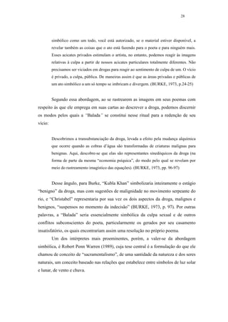 28




         simbólico como um todo, você está autorizado, se o material estiver disponível, a
         revelar também as coisas que o ato está fazendo para o poeta e para ninguém mais.
         Esses acicates privados estimulam o artista, no entanto, podemos reagir às imagens
         relativas à culpa a partir de nossos acicates particulares totalmente diferentes. Não
         precisamos ser viciados em drogas para reagir ao sentimento de culpa de um. O vício
         é privado, a culpa, pública. De maneiras assim é que as áreas privadas e públicas de
         um ato simbólico a um só tempo se imbricam e divergem. (BURKE, 1973, p.24-25)


         Segundo essa abordagem, ao se rastrearem as imagens em seus poemas com
respeito às que ele emprega em suas cartas ao descrever a droga, podemos discernir
os modos pelos quais a “Balada” se constitui nesse ritual para a redenção de seu
vício:


         Descobrimos a transubstanciação da droga, levada a efeito pela mudança alquímica
         que ocorre quando as cobras d’água são transformadas de criaturas malignas para
         benignas. Aqui, descobre-se que elas são representantes sinedóquicos da droga (na
         forma de parte da mesma “economia psíquica”, do modo pelo qual se revelam por
         meio do rastreamento imagístico das equações). (BURKE, 1973, pp. 96-97)


         Desse ângulo, para Burke, “Kubla Khan” simbolizaria inteiramente o estágio
“benigno” da droga, mas com sugestões de malignidade no movimento serpeante do
rio, e “Christabel” representaria por sua vez os dois aspectos da droga, malignos e
benignos, “suspensos no momento da indecisão” (BURKE, 1973, p. 97). Por outras
palavras, a “Balada” seria essencialmente simbólica da culpa sexual e de outros
conflitos subconscientes do poeta, particularmente os gerados por seu casamento
insatisfatório, os quais encontrariam assim uma resolução no próprio poema.
         Um dos intérpretes mais proeminentes, porém, a valer-se da abordagem
simbólica, é Robert Penn Warren (1989), cuja tese central é a formulação do que ele
chamou de conceito de “sacramentalismo”, de uma santidade da natureza e dos seres
naturais, um conceito baseado nas relações que estabelece entre símbolos de luz solar
e lunar, de vento e chuva.
 