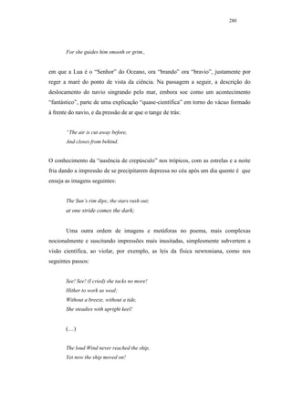 280




       For she guides him smooth or grim.,


em que a Lua é o “Senhor” do Oceano, ora “brando” ora “bravio”, justamente por
reger a maré do ponto de vista da ciência. Na passagem a seguir, a descrição do
deslocamento do navio singrando pelo mar, embora soe como um acontecimento
“fantástico”, parte de uma explicação “quase-científica” em torno do vácuo formado
à frente do navio, e da pressão de ar que o tange de trás:


       “The air is cut away before,
       And closes from behind.


O conhecimento da “ausência de crepúsculo” nos trópicos, com as estrelas e a noite
fria dando a impressão de se precipitarem depressa no céu após um dia quente é que
enseja as imagens seguintes:


       The Sun’s rim dips; the stars rush out;
       at one stride comes the dark;


       Uma outra ordem de imagens e metáforas no poema, mais complexas
nocionalmente e suscitando impressões mais inusitadas, simplesmente subvertem a
visão científica, ao violar, por exemplo, as leis da física newtoniana, como nos
seguintes passos:


       See! See! (I cried) she tacks no more!
       Hither to work us weal;
       Without a breeze, without a tide,
       She steadies with upright keel!


       (…)


       The loud Wind never reached the ship,
       Yet now the ship moved on!
 