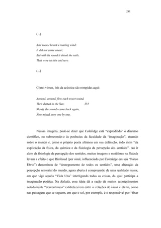 281




       (...)


       And soon I heard a roaring wind:
       It did not come anear;
       But with its sound it shook the sails,
       That were so thin and sere.


       (...)




       Como vimos, leis da acústica são rompidas aqui:


       Around, around, flew each sweet sound,
       Then darted to the Sun;                  355
       Slowly the sounds came back again,
       Now mixed, now one by one.




       Nessas imagens, pode-se dizer que Coleridge está “explodindo” o discurso
científico, ou submetendo-o às potências da faculdade da “imaginação”, atuando
sobre o mundo e, como o próprio poeta afirmou em sua definição, indo além “da
explicação da física, da química e da fisiologia da percepção dos sentidos”. Ao ir
além da fisiologia da percepção dos sentidos, muitas imagens e metáforas na Balada
levam a efeito o que Rimbaud (por sinal, influenciado por Coleridge em seu “Barco
Ébrio”) denominou de “desregramento de todos os sentidos”, uma alteração da
percepção sensorial do mundo, agora aberta à compreensão de uma realidade maior,
em que vige aquela “Vida Una” interligando todas as coisas, da qual participa a
imaginação poética. Na Balada, essa ideia dá a razão de muitos acontecimentos
notadamente “descontínuos” estabelecerem entre si relações de causa e efeito, como
nas passagens que se seguem, em que o sol, por exemplo, é o responsável por “fixar
 