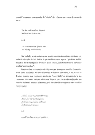 282




o navio” no oceano, ou a cessação da “música” das velas parece a causa da parada do
navio:




         The Sun, right up above the mast,
         Had fixed her to the ocean:


         (…)


         The sails at noon left off their tune,
         And the ship stood still also.


         Na verdade, nessa conjunção de acontecimentos descontínuos se dando por
meio da violação de leis físicas é que também reside aquela “qualidade fluida”
percebida por Coleridge nos devaneios e nos sonhos, corroborando-lhe a impressão
geral de “continuidade”.
         Como se disse, o devaneio coleridgeano, por outra parte, também é marcado,
assim como os sonhos, por uma suspensão da vontade consciente, e na Balada há
diversas imagens que remetem à conhecida “passividade” do protagonista, e que
contrastam com esses mesmos elementos díspares que vão sendo conjugados em
relações inusitadas de causa e efeito ao girar em tordo da discrepância entre intenção
e consecução:




         I looked to heaven, and tried to pray;
         But or ever a prayer had gusht,
         A wicked whisper came, and made
         My heart as dry as dust.


         (...)


         I could not draw my eyes from theirs,
 
