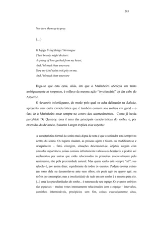 283




       Nor turn them up to pray.


       (…)


       O happy living things! No tongue
       Their beauty might declare:
       A spring of love gushed from my heart,
       And I blessed them unaware:
       Sure my kind saint took pity on me,
       And I blessed them unaware


       Diga-se que esta cena, aliás, em que o Marinheiro abençoa um tanto
ambiguamente as serpentes, é reflexo da mesma ação “involuntária” de dar cabo do
Albatroz.
       O devaneio coleridgeano, do modo pelo qual se acha delineado na Balada,
apresenta uma outra característica que é também comum aos sonhos em geral – o
fato de o Marinheiro estar sempre no centro dos acontecimentos. Como já havia
percebido De Quincey, essa é uma das principais características do sonho, e, por
extensão, do devaneio. Susanne Langer explica esse aspecto:


       A característica formal do sonho mais digna de nota é que o sonhador está sempre no
       centro do sonho. Os lugares mudam, as pessoas agem e falam, ou modificam-se e
       desaparecem – fatos emergem, situações desenrolam-se, objetos surgem com
       estranha importância, coisas comuns infinitamente valiosas ou horríveis, e podem ser
       suplantadas por outras que estão relacionadas às primeiras essencialmente pelo
       sentimento, não pela proximidade natural. Mas quem sonha está sempre “ali”, sua
       relação é, por assim dizer, equidistante de todos os eventos. Podem ocorrer coisas
       em torno dele ou desenrolar-se ante seus olhos; ele pode agir ou querer agir, ou
       sofrer ou contemplar; mas a imediatidade de tudo em um sonho é a mesma para ele.
       (...) uma das peculiaridades do sonho... é natureza de seu espaço. Os eventos oníricos
       são espaciais – muitas vezes intensamente relacionados com o espaço – intervalos,
       caminhos intermináveis, precipícios sem fim, coisas excessivamente altas,
 