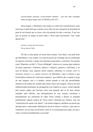 284




       excessivamente próximas, excessivamente distantes – mas não estão orientados
       dentro de algum espaço total. (LANGER, p.429, 431)


       Desse ângulo, o Marinheiro está sempre no centro dos acontecimentos, tanto
assim que se pode dizer que o poema versa sobre um ato corriqueiro de destruição da
parte de um homem que se torna o alvo da punição de todo o universo. É por isso
que, no poema, ao chegar ao porto natal, a “brisa sopra suavemente”, mas “sopra
apenas nele”:


       Sweetly, sweetly blew the breeze –
       On me alone it blew.


       Ele não se acha apenas no centro desse mundo. Com efeito, você pode dizer
que Marinheiro é esse mundo. Um traço da poesia de Coleridge está na combinação
de aspectos universais e ideais com elementos particulares e sensoriais. Em poemas
como “Dejection: an Ode” e “Frost at Midnight”, observa-se o mesmo jogo recíproco
de forças superiores e inferiores, objetivo e subjetivo, genérico e individual, e, no
caso da Balada, esses aspectos dizem respeito, sobretudo, às relações entre os
elementos naturais e os estados interiores do Marinheiro. Aqui se observa o que
Freud alhures chamou de “narcisismo psíquico”, que refletiria não o mundo no jogo
de suas imagens, mas a si próprio, mesmo quando se vale das possibilidades
ilustrativas do mundo dos sentidos para tornar claras suas imagens. Trata-se de uma
indiferenciação psicológica do protagonista com respeito ao espaço virtual sugerido
pelo poema, espaço que funciona como uma projeção não só de suas crenças
mediadas pela reflexão, mas principalmente de seus temores irracionais e
principalmente seu sentimento de culpa. Nesse sentido, a Balada se enquadra
perfeitamente naquela espécie de “lírica maior” detectada por Abrams, com sua
“coalescência do sujeito e do objeto”, e há muitas imagens e metáforas no poema que
apontam para a mencionada indistição de universo interior e exterior, o que, para os
românticos, era um traço do devaneio, como se vê na passagem que segue, em que o
vento “se mescla estranhamente a seu medo”
 