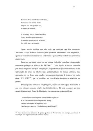 285




         But soon there breathed a wind on me,
         Nor sound nor motion made:
         Its path was not upon the sea,
         In ripple or in shade.


         It raised my hair, it fanned my cheek
         Like a meadow-gale of spring –
         It mingled strangely with my fears,
         Yet it felt like a welcoming.


         Nesse mundo insólito, que não pode ser explicado por leis puramente
“racionais” e cujo acesso é facultado pelas potências do devaneio e da imaginação,
apenas a “corrente subterrânea” do sentimento é que confere unidade aos elementos
decontínuos.
         Tanto em sua teoria como em sua prática, Coleridge concebeu a imaginação
como um apoio para o primado do “EU SOU”. Desse ângulo, a Balada, chamada
por ele de um poema de “pura imaginação”, depende muito pouco da memória ou da
reprodução de cenas ou objetos reais experimentados no mundo exterior, mas
apresenta, em vez disso, uma criação e coordenação intentada de imagens por meio
desse “EU SOU”152, que se manifesta na experiência do devaneio destilada no
poema.
         Em seu poema intitulado “Nightingale”, escrito um ano depois da Balada e
que veio integrar uma das edições das Balada líricas, há uma passagem que nos
remete diretamente à figura do Marinheiro e a essa mesma ordem de ideias:


         ...some night-wandering man whose heart was pierced
         With the remembrance of a griveous wrong,
         Or slow distemper, or neglected love,
         (And so, poor wretch! Filled all things with himself,


152
    Nisso radicava sua diferença da prática poética de Wordsworth, por exemplo, que tendia à
recordação real da presença real da natureza exterior.
 