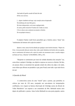 286




           And made all gentle sounds tell back the tale
           Of his own sorrow).


           [... algum viandante notívago, cujo coração estava trespassado
           Da lembrança de uma falta grave,
           De lenta indisposição, ou de amor negligenciado,
           (E assim, pobre miserável! Encheu de si todas as coisas
           E fez os doces sons contarem novamente a história
           De sua própria tristeza.]




           O próprio Charles Lamb havia percebido que a história estava “cheia” dos
“sentimentos do homem sob a ação do cenário”:


           Quanto a mim, nunca fui tão afetado por qualquer outra história humana. “Depois de
lê-la, vi-me possuído dela por muitos dias; toda a parte fantástica da história não me agrada,
mas os sentimentos do homem sob a ação do cenário me arrastaram como o assobio mágico
da flauta de Tom, o flautista” (COLERIDGE, 2005, p. 85).


           “Despertar os sentimentos por meio da verdade dramática das emoções” era,
como disse o próprio Coleridge, seu objetivo expresso ao escrever a Balada. De fato,
em poucas obras se encontrará tão apurado estudo dos afetos da culpa e do medo,
esses afetos que afloram em pesadelos e que, para Freud, eram tudo o que neles havia
de real.


A Questão da Moral


           A controvérsia acerca de uma “moral” para o poema, que perturbou os
críticos por mais de 150 anos, ensejando um sem-número de interpretações
conflitantes, teve origem na famosa observação de Coleridge acerca da Balada do
Velho Marinheiro” em resposta a um comentário de Mrs. Barbauld muitos anos
depois de publicado o poema. Anna Letitia Barbauld era uma poeta popular, autora
 