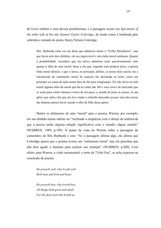 287




de livros infantis e uma devota presbiteriana, e a passagem ocorre em Specimens of
the table talk of the late Samuel Taylor Coleridge, do modo como é lembrada pelo
sobrinho e enteado do poeta, Henry Nelson Coleridge:


       Mrs. Barbauld certa vez me disse que admirava muito o “Velho Marinheiro”, mas
       que havia nele dois defeitos: ele era improvável e não tinha moral nenhuma. Quanto
       à probabilidade, reconheci que ela talvez admitisse certo questionamento; mas
       quanto à falta de uma moral, disse a ela que, segundo meu próprio juízo, o poema
       tinha moral demais; e que o único, ou principal, defeito, se posso dizer assim, era a
       intromissão do sentimento moral de maneira tão declarada no leitor como um
       princípio ou causa da ação numa obra de tão pura imaginação. Ele não devia ter tido
       moral alguma além da moral que há no conto das Mil e uma noites do mercador que
       se senta para comer tâmaras à beira de um poço, e, pondo de parte as cascas, vê um
       gênio que salta e diz que ele deve matar o referido mercador porque uma das cascas
       das tâmaras parece havia vazado o olho do filho desse gênio.


       Dentre os defensores de uma “moral” para o poema, Warren, por exemplo,
em seu aludido ensaio admite ser “inclinado a simpatizar com o desejo da senhora de
que a poesia tenha alguma relação significativa com o mundo, algum sentido”
(WARREN, 1989, p.199). O ponto de vista de Warren sobre a passagem do
comentário de Mrs Barbauld é este: “Se a passagem afirma algo, ela afirma que
Coleridge queria que o poema tivesse um ‘sentimento moral’ mas ele percebeu que
não fora agudo o bastante para realizar sua intenção” (WARREN, p.200). Com
efeito, para Warren, a visão sacramental, o tema da “Vida Una”, se acha expresso na
conclusão do poema:


       He prayeth well, who loveth well
       Both man and bird and beast.


       He prayeth best, who loveth best
       All things both great and small;
       For the dear God who loveth us,
 