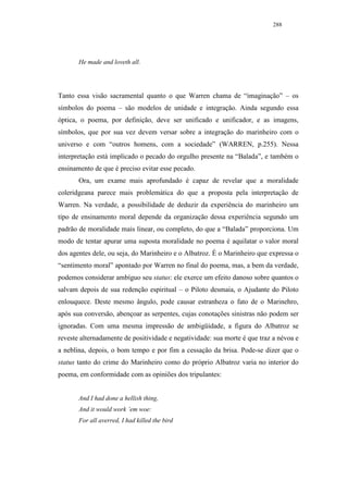 288




       He made and loveth all.




Tanto essa visão sacramental quanto o que Warren chama de “imaginação” – os
símbolos do poema – são modelos de unidade e integração. Ainda segundo essa
óptica, o poema, por definição, deve ser unificado e unificador, e as imagens,
símbolos, que por sua vez devem versar sobre a integração do marinheiro com o
universo e com “outros homens, com a sociedade” (WARREN, p.255). Nessa
interpretação está implicado o pecado do orgulho presente na “Balada”, e também o
ensinamento de que é preciso evitar esse pecado.
       Ora, um exame mais aprofundado é capaz de revelar que a moralidade
coleridgeana parece mais problemática do que a proposta pela interpretação de
Warren. Na verdade, a possibilidade de deduzir da experiência do marinheiro um
tipo de ensinamento moral depende da organização dessa experiência segundo um
padrão de moralidade mais linear, ou completo, do que a “Balada” proporciona. Um
modo de tentar apurar uma suposta moralidade no poema é aquilatar o valor moral
dos agentes dele, ou seja, do Marinheiro e o Albatroz. É o Marinheiro que expressa o
“sentimento moral” apontado por Warren no final do poema, mas, a bem da verdade,
podemos considerar ambíguo seu status: ele exerce um efeito danoso sobre quantos o
salvam depois de sua redenção espiritual – o Piloto desmaia, o Ajudante do Piloto
enlouquece. Deste mesmo ângulo, pode causar estranheza o fato de o Marinehro,
após sua conversão, abençoar as serpentes, cujas conotações sinistras não podem ser
ignoradas. Com uma mesma impressão de ambigüidade, a figura do Albatroz se
reveste alternadamente de positividade e negatividade: sua morte é que traz a névoa e
a neblina, depois, o bom tempo e por fim a cessação da brisa. Pode-se dizer que o
status tanto do crime do Marinheiro como do próprio Albatroz varia no interior do
poema, em conformidade com as opiniões dos tripulantes:


       And I had done a hellish thing,
       And it would work ’em woe:
       For all averred, I had killed the bird
 