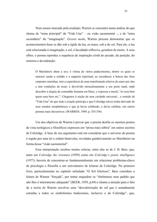 29




       Num ensaio marcado pela erudição, Warren se concentra numa análise do que
chama de “tema principal” da “Vida Una” – ou visão sacramental –, e de “tema
secundário” da “imaginação”. Grosso modo, Warren procura demonstrar que os
acontecimentos bons se dão sob a égide da lua, os maus, sob a do sol. Para ele, a lua
está relacionada à imaginação, o sol, à faculdade reflexiva, geradora de morte. A seus
olhos, o poema reproduz a sequência de inspiração cristã do pecado, da punição, do
remorso e da redenção:


       O Marinheiro abate a ave; é vítima de vários padecimentos, dentre os quais os
       maiores sendo a solidão e a angústia espiritual; ao reconhecer a beleza das feias
       serpentes marinhas, tem a experiência de uma manifestação efusiva de amor por elas
       e tem condições de rezar; é devolvido miraculosamente a seu porto natal, onde
       descobre a alegria da comunhão humana em Deus, e expressa a moral, “só reza bem
       quem ama bem etc.”. Chegamos à noção de uma caridade universal... o sentido da
       “Vida Una” de que toda a criação participa e que Coleridge talvez tenha derivado de
       seus estudos neoplatônicos e que já havia celebrado, e devia celebrar, em outros
       poemas mais discursivos. (WARREN, 1989, p. 355-356)


       Um dos objetivos de Warren é provar que o poema destila os mesmos pontos
de vista teológicos e filosóficos expressos em “prosa mais sóbria” em outros escritos
de Coleridge. A base de seu argumento está em considerar que o universo do poema
é regido por uma lei e ordem benévolas, reveladas gradativamente ao Marinheiro na
forma dessa “visão sacramental”.
       Essa interpretação recebeu muitas críticas, entre elas as de J. B. Beer, que,
tanto em Coleridge the visionary (1959) como em Coleridge’s poetic intelligence
(1977), haveria de concentrar-se fundamentalmente em relacionar problemas-chave
de psicologia e filosofia a um sem-número de leituras de Coleridge. No primeiro
livro, particularmente no capítulo intitulado “O Sol Glorioso”, Beer considera a
leitura de Warren “forçada”, por tentar enquadrar os “fenômenos num padrão que
não lhes é inteiramente adequado” (BEER, 1959, p.69) e chama a atenção para o fato
de a teoria de Warren envolver uma “desvalorização do sol que é notadamente
estranha a todos os simbolismos tradicionais, inclusive o de Coleridge”, que,
 