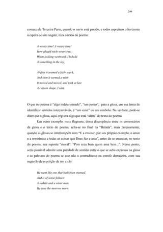 290




começo da Terceira Parte, quando o navio está parado, e todos espreitam o horizonte
à espera de um resgate, reza o texto do poema:


       A weary time! A weary time!
       How glazed each weary eye,
       When looking westward, I beheld
       A something in the sky.


       At first it seemed a little speck,
       And then it seemed a mist;
       It moved and moved, and took at last
       A certain shape, I wist.




O que no poema é “algo indeterminado”, “um ponto”, para a glosa, em sua ânsia de
identificar sentidos interpretáveis, é “um sinal” ou um símbolo. Na verdade, pode-se
dizer que a glosa, aqui, registra algo que está “além” do texto do poema.
       Um outro exemplo, mais flagrante, dessa discrepância entre os comentários
da glosa e o texto do poema, acha-se no final da “Balada”, mais precisamente,
quando as glosas se interrompem com “E a ensinar, por seu próprio exemplo, o amor
e a reverência a todas as coisas que Deus fez e ama”, antes de se enunciar, no texto
do poema, sua suposta “moral”: “Pois reza bem quem ama bem...”. Nesse ponto,
seria possível admitir uma paridade de sentido entre o que se acha expresso na glosa
e as palavras do poema se este não a contraditasse na estrofe derradeira, com sua
sugestão de repetição de um ciclo:


       He went like one that hath been stunned,
       And is of sense forlorn:
       A sadder and a wiser man,
       He rose the morrow morn.
 