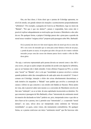291




       Ora, em face disso, é lícito dizer que o poema de Coleridge apresenta, no
nível do enredo, um grande número de situações e acontecimentos propositadamente
“arbitrários”. Por exemplo, a pergunta do Conviva ao Marinheiro, logo no início da
“Balada”, “Por que é que me deténs?”, jamais é respondida, bem como não é
possível explicar adequadamente as motivações que levaram o Marinheiro a dar cabo
da ave. De qualquer forma, o próprio Coleridge parece dar a pista para a questão da
moral nesse veradeiro “enigma crítico” proposto pela passagem sobre Mrs. Barbauld:


       Ele [o poema] não devia ter tido moral alguma além da moral que há no conto das
       Mil e uma noites do mercador que se senta para comer tâmaras à beira de um poço,
       e, pondo de parte as cascas, vê um gênio que salta e diz que ele deve matar o referido
       mercador porque uma das cascas das tâmaras parece havia vazado o olho do filho
       desse gênio.


Ou seja, o universo representado pelo poema deveria ser amoral como o das Mil e
uma noites, em que as ações sempre são punidas de acordo com alguma lei arbitrária,
que ao ser humano não é dado entender. Como afirmou Ferguson (p.701), se existe
uma “moral” na “Balada”, ela é a de que “moralidade só parece envolver a certeza
quando podemos saber das conseqüências de cada ação antes de cometê-la”. Como é
comum em Coleridge, intenção e efeito são coisas absolutamente descontínuas, e
toda tentativa de enquadrar a “Balada” num padrão que envolva a construção de
causas e efeitos no que concerne a seu enredo está fadada ao fracasso. Desse ponto
de vista, não é possível saber nem mesmo se a conversão do Marinheiro envolve de
fato uma “redenção”, ou se se trata de uma capitulação inconsciente ao demônio. No
que concerne à passagem de Mrs Barbauld, a frase “intromissão do sentimento moral
de maneira tão declarada no leitor” poderia ser, pois, interpretada como o que não se
deve fazer ao ler o poema, isto é, permitir essa “intromissão”, e a expressão “moral
demais”, no caso, talvez deva ser interpretada como sinônimo de “diversas
moralidades”, as quais, como vimos, são mutuamente contraditórias. De qualquer
forma, se o poema contivesse um único “sentimento moral” que lhe houvesse sido
 