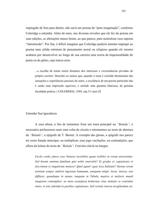 292




impingido de fora para dentro, não seria um poema de “pura imaginação”, conforme
Coleridge a entendia. Além do mais, nas diversas revisões que ele fez do poema em
suas edições, as alterações nunca foram, ao que parece, para neutralizar essa suposta
“intromissão”. Por fim, é difícil imaginar que Coleridge poderia intentar impingir ao
poema uma sólida estrutura de pensamento moral ou religioso quando ele mesmo
acabaria por desenvolver ao longo de sua carreira uma teoria da impessoalidade do
poeta ou do gênio, cuja marca seria


       ...a escolha de temas muito distantes dos interesses e circunstâncias privadas do
       próprio escritor. Descobri ao menos que, quando o tema é extraído diretamente das
       sensações e experiências pessoais do autor, a excelência de um poema particular não
       é senão uma impressão equívoca, e amiúde uma garantia falaciosa, da genuína
       faculdade poética. ( COLERIDGE, 1949, cap.15, item 2)




Entender Sua Ignorância


       A essa altura, a fim de tentarmos fixar um tema principal na “Balada”, é
necessário perfazermos mais uma volta do círculo e retornarmos ao texto de abertura
da “Balada”, a epígrafe de T. Burnet. A exemplo das glosas, a epígrafe nos parece
ter como função antecipar, ou multiplicar, esse jogo vacilações, ou contradições, que
aflora da leitura do texto da “Balada”. Convém citá-la na íntegra:


       Facile credo, plures esse Naturas invisibiles quam visibiles in rerum universitate.
       Sed horum omnium familiam quis nobis enarrabit? Et gradus et cognationes et
       discrimina et singulorum munera? Quid agunt? quae loca habitant? Harum rerum
       notitiam semper ambivit ingenium humanum, nunquam attigit. Juvat, interea, non
       diffiteor, quandoque in animo, tanquam in Tabula, majoris et melioris mundi
       imaginem contemplari: ne mens assuefacta hodiernae vitae minutiis se contrahat
       nimis, et tota subsidat in pusillas cogitationes. Sed veritati interea invigilandum est,
 