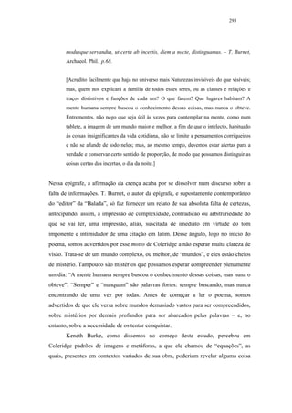 293




       modusque servandus, ut certa ab incertis, diem a nocte, distinguamus. – T. Burnet,
       Archaeol. Phil., p.68.


       [Acredito facilmente que haja no universo mais Naturezas invisíveis do que visíveis;
       mas, quem nos explicará a família de todos esses seres, ou as classes e relações e
       traços distintivos e funções de cada um? O que fazem? Que lugares habitam? A
       mente humana sempre buscou o conhecimento dessas coisas, mas nunca o obteve.
       Entrementes, não nego que seja útil às vezes para contemplar na mente, como num
       tablete, a imagem de um mundo maior e melhor, a fim de que o intelecto, habituado
       às coisas insignificantes da vida cotidiana, não se limite a pensamentos corriqueiros
       e não se afunde de todo neles; mas, ao mesmo tempo, devemos estar alertas para a
       verdade e conservar certo sentido de proporção, de modo que possamos distinguir as
       coisas certas das incertas, o dia da noite.]


Nessa epígrafe, a afirmação da crença acaba por se dissolver num discurso sobre a
falta de informações. T. Burnet, o autor da epígrafe, e supostamente contemporâneo
do “editor” da “Balada”, só faz fornecer um relato de sua absoluta falta de certezas,
antecipando, assim, a impressão de complexidade, contradição ou arbitrariedade do
que se vai ler, uma impressão, aliás, suscitada de imediato em virtude do tom
imponente e intimidador de uma citação em latim. Desse ângulo, logo no início do
poema, somos advertidos por esse motto de Coleridge a não esperar muita clareza de
visão. Trata-se de um mundo complexo, ou melhor, de “mundos”, e eles estão cheios
de mistério. Tampouco são mistérios que possamos esperar compreender plenamente
um dia: “A mente humana sempre buscou o conhecimento dessas coisas, mas nuna o
obteve”. “Semper” e “nunquam” são palavras fortes: sempre buscando, mas nunca
encontrando de uma vez por todas. Antes de começar a ler o poema, somos
advertidos de que ele versa sobre mundos demasiado vastos para ser compreendidos,
sobre mistérios por demais profundos para ser abarcados pelas palavras – e, no
entanto, sobre a necessidade de os tentar conquistar.
       Keneth Burke, como dissemos no começo deste estudo, percebeu em
Coleridge padrões de imagens e metáforas, a que ele chamou de “equações”, as
quais, presentes em contextos variados de sua obra, poderiam revelar alguma coisa
 