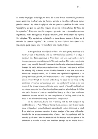 294




da mente do próprio Coleridge por meio do exame de sua recorrência justamente
nesses contextos. A observação de Burke é correta, e ela, aliás, vale para muitos
grandes autores. No caso da epígrafe, ela nos parece expositiva de uma dessas
“equações”, que por sua vez diria respeito ao que se poderia chamar de “tema do
incognoscível”. Esse tema também nos parece presente, com certos desdobramentos
engenhosos, numa passagem da Biografia Literária, mais precisamente no capítulo
12, intitulado “Um capítulo de solicitações e advertências quanto à leitura ou à
omissão do capítulo seguinte”. No contexto de nossa leitura, esse texto é tão
importante, que é preciso uma vez mais fazer uma citação de peso:


               In the perusal of philosophical works I have been greatly benefited by a
       resolve, which, in the antithetic form and with the allowed quaintness of na adage or
       maxim, I have been accustomed to Word thus: Until you understand a writer’s
       ignorance, presume yourself ignorant of his understanding. This golden rule of mine
       does, I own, resemble those of Pythagoras in its obscurity rather than in its depth. I
       however the reader will permit me to be my own Hierocles, I trust, that he will find
       its meaning fully explained by the following instances. I have now before me a
       treatise of a religious fanatic, full of dreams and supernatural experiences. I see
       clearly the writer’s grounds, and their hollowness. I have a complete insight into the
       causes, which through the medium of his body has acted on his mind; and by
       application of received and ascertained laws I can satisfactorily explain to my own
       reason all the strange incidents, which the writer records of himself. And this I can
       do without suspecting him of any intentional falsehood. As when in broad daylight a
       man tracks the steps of a traveler, who had lost his way in a fog or by a treacherous
       moonshine, even so, and with the same tranquil sense of certainty, can I follow the
       traces of this bewildered visionary. I understand his ignorance.
               On the other hand, I have been re-perusing with the best energies of my
       mind the Timaeus of Plato. Whatever I comprehend, impresses me with a reverential
       sense of the author’s genius; but there is a considerable portion of the work, to which
       I can attach no consistent meaning. In other treatises of the same philosopher,
       intended for the average comprehensions of men, I have been delighted with the
       masterly good sense, with the perspicuity of the language, and the aptness of the
       inductions. I recollect likewise, that numerous passages in this author, which I
 