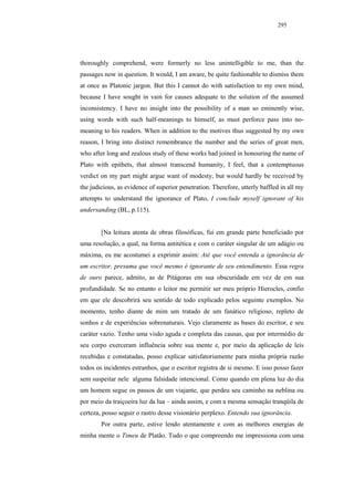 295




thoroughly comprehend, were formerly no less unintelligible to me, than the
passages now in question. It would, I am aware, be quite fashionable to dismiss them
at once as Platonic jargon. But this I cannot do with satisfaction to my own mind,
because I have sought in vain for causes adequate to the solution of the assumed
inconsistency. I have no insight into the possibility of a man so eminently wise,
using words with such half-meanings to himself, as must perforce pass into no-
meaning to his readers. When in addition to the motives thus suggested by my own
reason, I bring into distinct remembrance the number and the series of great men,
who after long and zealous study of these works had joined in honouring the name of
Plato with epithets, that almost transcend humanity, I feel, that a contemptuous
verdict on my part might argue want of modesty, but would hardly be received by
the judicious, as evidence of superior penetration. Therefore, utterly baffled in all my
attempts to understand the ignorance of Plato, I conclude myself ignorant of his
undersanding (BL, p.115).


        [Na leitura atenta de obras filosóficas, fui em grande parte beneficiado por
uma resolução, a qual, na forma antitética e com o caráter singular de um adágio ou
máxima, eu me acostumei a exprimir assim: Até que você entenda a ignorância de
um escritor, presuma que você mesmo é ignorante de seu entendimento. Essa regra
de ouro parece, admito, as de Pitágoras em sua obscuridade em vez de em sua
profundidade. Se no entanto o leitor me permitir ser meu próprio Hierocles, confio
em que ele descobrirá seu sentido de todo explicado pelos seguinte exemplos. No
momento, tenho diante de mim um tratado de um fanático religioso, repleto de
sonhos e de experiências sobrenaturais. Vejo claramente as bases do escritor, e seu
caráter vazio. Tenho uma visão aguda e completa das causas, que por intermédio de
seu corpo exerceram influência sobre sua mente e, por meio da aplicação de leis
recebidas e constatadas, posso explicar satisfatoriamente para minha própria razão
todos os incidentes estranhos, que o escritor registra de si mesmo. E isso posso fazer
sem suspeitar nele alguma falsidade intencional. Como quando em plena luz do dia
um homem segue os passos de um viajante, que perdeu seu caminho na neblina ou
por meio da traiçoeira luz da lua – ainda assim, e com a mesma sensação tranqüila de
certeza, posso seguir o rastro desse visionário perplexo. Entendo sua ignorância.
        Por outra parte, estive lendo atentamente e com as melhores energias de
minha mente o Timeu de Platão. Tudo o que compreendo me impressiona com uma
 