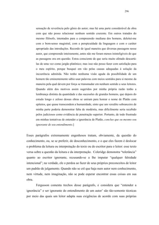 296




        sensação de reverência pelo gênio do autor; mas há uma parte considerável da obra
        com que não posso relacionar nenhum sentido coerente. Em outros tratados do
        mesmo filósofo, intentados para a compreensão mediana dos homens, deleitei-me
        com o bom-senso magistral, com a perspicuidade da linguagem e com o caráter
        apropriado das introduções. Recordo de igual maneira que diversas passagens nesse
        autor, que compreendo inteiramente, antes não me foram menos ininteligíveis do que
        as passagens ora em questão. Estou consciente de que seria muito afetado descartá-
        las de uma vez como jargão platônico; mas isso não posso fazer com satisfação para
        o meu espírito, porque busquei em vão pelas causas adequadas à solução da
        incoerência admitida. Não tenho nenhuma visão aguda da possibilidade de um
        homem tão eminentemente sábio usar palavras com meios sentidos para si mesmo da
        maneira pela qual devem por força se transmudar em nenhum sentido a seus leitores.
        Quando além dos motivos assim sugeridos por minha própria razão tenho a
        lembrança distinta da quantidade e das sucessões de grandes homens, que depois do
        estudo longo e zeloso dessas obras se uniram para honrar o nome de Platão com
        epítetos, que quase transcendem a humanidade, sinto que um veredito sobranceiro de
        minha parte poderia demonstrar falta de modéstia, mas dificilmente seria recebido
        pelos judiciosos como evidência de penetração superior. Portanto, de todo frustrado
        em minhas tentativas de entender a ignorância de Platão, concluo que eu mesmo sou
        ignorante de seu entendimento.]


Esses parágrafos extremamente engenhosos tratam, obviamente, da questão do
conhecimento, ou, se se preferir, do desconhecimento, e o que eles fazem é deslocar
o problema da leitura ou interpretação do texto ou do escritor para o leitor: esse texto
versa sobre a questão da leitura e da interpretação. Coleridge demonstra “tolerância”
quanto ao escritor ignorante, recusando-se a lhe imputar “qualquer falsidade
intencional”; na verdade, ele o perdoa ao fazer de seus próprios preconceitos de leitor
um padrão de julgamento. Quando não se crê que haja num autor nem conhecimento,
nem virtude, nem imaginação, não se pode esperar encontrar essas coisas em sua
obra.
        Fergusson comenta trechos desse parágrafo, e considera que “entender a
ignorância” e ser ignorante do entendimento de um autor’ são tão-somente técnicas
por meio das quais um leitor adapta suas exigências de acordo com suas próprias
 