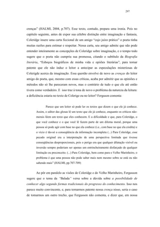 297




crenças” (HALMI, 2004, p.707). Esse texto, contudo, prepara uma ironia. Pois no
capítulo seguinte, antes de expor sua célebre distinção entre imaginação e fantasia,
Coleridge insere uma carta ficcional de um amigo “cujo juízo prático” o poeta tinha
muitas razões para estimar e respeitar. Nessa carta, seu amigo admite que não pode
entender inteiramente as concepções de Coleridge sobre imaginação, e o tempo todo
sugere que o poeta não cumpriu sua promessa, citando o subtítulo da Biografia
literária, “Esboços biográficos de minha vida e opiiões literárias”, para tornar
patente que ele não induz o leitor a antecipar as especulações misteriosas de
Colerigde acerca da imaginação. Essa questão envolve de novo as crenças do leitor
amigo do poeta, que, mesmo com essas críticas, acaba por admitir que as opiniões e
métodos não só lhe pareceram novos, mas o contrário de tudo o que ele até então
tivera como verdadeiro. E isso traz à tona de novo o problema da natureza da leitura:
a deficiência estaria no texto de Colerige ou no leitor? Ferguson comenta:


               Parece que um leitor só pode ler os textos que dizem o que ele já conhece.
       Assim, o editor das glosas lê um texto que ele já conhece, enquanto os críticos não-
       morais lêem um texto que eles conhecem. E a dificuldade e que, para Coleridge, o
       que você conhece e o que você lê fazem parte de um dilema moral, porque uma
       pessoa só pode agir com base no que ela conhece (i.e., com base no que ela credita) e
       o vício é tão-só a conseqüência da informação incompleta (...) Para Coleridge, esse
       pecado original era a interpretação de uma perspectiva limitada que tivesse
       conseqüências desproporcionais, pois o perigo era que qualquer dilatação visível ou
       inversão sempre poderiam ser apenas um entrincheiramente disfarçado de qualquer
       limitação ou preconceito. (...) Para Coleridge, bem como para o Velho Marinheiro, o
       problema é que uma pessoa não pode saber mais nem mesmo sobre se está ou não
       sabendo mais” (HALMI, pp.707-709)


       Ao pôr em paralelo as visões de Coleridge e do Velho Marinheiro, Fergusson
sugere que o tema da “Balada” versa sobre a dúvida sobre a possibilidade de
conhecer algo segundo formas tradicionais do progresso do conhecimento. Isso nos
parece muito convincente, e, para tornarmos patente nossa crença nisso, seria o caso
de tomarmos um outro trecho, que Fergusson não comenta, e dizer que, em nossa
 