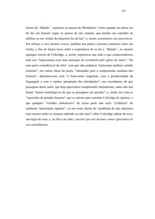 298




leitura da “Balada”, seguimos os passos do Marinheiro “como quando em plena luz
do dia um homem segue os passos de um viajante, que perdeu seu caminho na
neblina ou em virtude da traiçoeira luz da lua”, e, assim, entendemos sua ignorância.
Em reforço a essa mesma crença, também nos parece coerente tomarmos mais um
trecho, a fim de lançar luzes sobre a experiência de se ler a “Balada”, ou mesmo
qualquer escrito de Coleridge, e, assim, repetirmos que tudo o que compreendemos
nela nos “impressiona com uma sensação de reverência pelo gênio do autor”; “há
uma parte considerável da obra” com que não podemos “relacionar nenhum sentido
coerente”; em outras obras do poeta, “intentadas para a compreensão mediana dos
homens”, deleitamo-nos com “o bom-senso magistral, com a perspicuidade da
linguagem e com o caráter apropriado das introduções”; nos recordamos de que
passagens desse autor, que hoje parecemos compreender inteiramente, antes não nos
foram “menos ininteligíveis do que as passagens em questão”; e, tendo em vista as
“sucessões de grandes homens” que se uniram para cumular Coleridge de epítetos, e
que qualquer “veredito sobranceiro” de nossa parte não seria “evidência” de
nenhuma “penetração superior”, só nos resta, diante do “problema de não sabermos
nem mesmo sobre se estamos sabendo ou não mais” sobre Coleridge, adotar de novo
sua regra de ouro, e, ao fim e ao cabo, concluir que nós mesmos somos ignorantes de
seu entendimento.
 