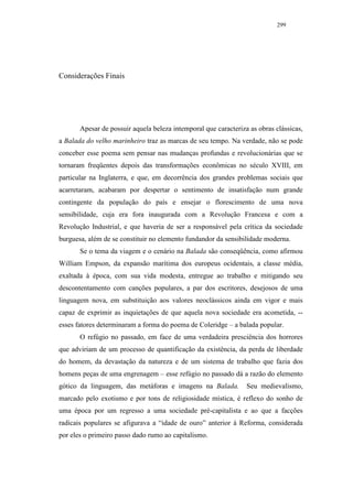 299




Considerações Finais




       Apesar de possuir aquela beleza intemporal que caracteriza as obras clássicas,
a Balada do velho marinheiro traz as marcas de seu tempo. Na verdade, não se pode
conceber esse poema sem pensar nas mudanças profundas e revolucionárias que se
tornaram freqüentes depois das transformações econômicas no século XVIII, em
particular na Inglaterra, e que, em decorrência dos grandes problemas sociais que
acarretaram, acabaram por despertar o sentimento de insatisfação num grande
contingente da população do país e ensejar o florescimento de uma nova
sensibilidade, cuja era fora inaugurada com a Revolução Francesa e com a
Revolução Industrial, e que haveria de ser a responsável pela crítica da sociedade
burguesa, além de se constituir no elemento fundandor da sensibilidade moderna.
       Se o tema da viagem e o cenário na Balada são conseqüência, como afirmou
William Empson, da expansão marítima dos europeus ocidentais, a classe média,
exaltada à época, com sua vida modesta, entregue ao trabalho e mitigando seu
descontentamento com canções populares, a par dos escritores, desejosos de uma
linguagem nova, em substituição aos valores neoclássicos ainda em vigor e mais
capaz de exprimir as inquietações de que aquela nova sociedade era acometida, --
esses fatores determinaram a forma do poema de Coleridge – a balada popular.
       O refúgio no passado, em face de uma verdadeira presciência dos horrores
que adviriam de um processo de quantificação da existência, da perda de liberdade
do homem, da devastação da natureza e de um sistema de trabalho que fazia dos
homens peças de uma engrenagem – esse refúgio no passado dá a razão do elemento
gótico da linguagem, das metáforas e imagens na Balada.          Seu medievalismo,
marcado pelo exotismo e por tons de religiosidade mística, é reflexo do sonho de
uma época por um regresso a uma sociedade pré-capitalista e ao que a facções
radicais populares se afigurava a “idade de ouro” anterior à Reforma, considerada
por eles o primeiro passo dado rumo ao capitalismo.
 