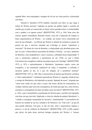 30




segundo Beer, teria empregado a imagem do sol em seu valor positivo, relacionada
com Deus.
       Edward E. Bostetter (1973) também concorda com Beer no que tange à
leitura de Warren procurar “superpor ao poema um padrão rígido e coerente de
sentido que só pode ser conservado ao forçar certos episódios-chave à conformidade
com o padrão e ao ignorar outros” (BOSTETTER, 1973, p. 184). Num texto tão
conciso quanto contundente, Bostetter muitas vezes dá a impressão de solapar as
bases argumentativas de Warren – na verdade, seu ensaio vai-se construindo por
meio de sua refutação –, ao afirmar que Warren se abstém de comentar os passos do
poema em que o universo retratado por Coleridge se mostra “caprichoso e
irracional”. Do ponto de vista de Bostetter, a religiosidade nele destilada pouco tem
que ver com “a benevolência necessitária de Hartley e Priestly... ou com o idealismo
de Berkeley e dos neoplatônicos”; para o ensaísta, a afinidade dessa religiosidade “é
com o catolicismo medieval, o puritanismo do séc. XVII, ou com o lúrido
Calvinismo dos evangélicos radicais da própria época de Coleridge” (BOSTETTER,
1973, p. 187), e particularmente o Marinheiro “permanece sujeito, como um
evangélico, a um sentimento implacável de culpa, à compulsão à confissão, à
incerteza quanto ao dia, se é que ele chegará, de a penitência terminar”
(BOSTETTER, 1973, p. 188). Mas a característica do poema que Bostetter considera
a “mais surpreendente” e totalmente ignorada por Warren é a sugestão velada de que
o castigo do Marinheiro e da tripulação no poema “depende do acaso”, alegando que
“como num sonho em que entra o acaso, não temos dúvida da consequência, na
verdade, sabemos qual será essa consequência, de modo que aqui nós, como leitores,
aceitamos a consequência do lance de dados como inevitável” (BOSTETTER, 1973,
p. 189), e que é insatisfatória a justificação de Warren para o sacrifício da tripulação
com base em que esta teria “duplicado o crime de soberba do próprio Marinheiro” e
“violado a concepção sacramental do universo”, transformando “a conveniência do
homem em medida de um ato, isolando-o da Natureza e da ‘Vida Una’”, já que há
uma grande diferença “em grau, se não em tipo, entre a aquiescência ingênua e
passiva e o ato de violência do Marinheiro” (BOSTETTER, 1973, p.190), aspecto
que trairia, da parte desse universo benigno proposto por Warren, o “mesmo
 
