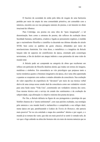 300




       O fascínio da sociedade de então pela idéia de resgate de uma harmonia
perdida por meio da utopia de uma comunidade primitiva, em comunhão com a
natureza, encontra seu eco nas paisagens naturais do poema, e um lamento no abate
irracional do Albatroz.
       Para Coleridge, seu poema era uma obra de “pura imaginação”, e tal
denominação, bem como a estrutura do poema, são reflexos da exaltação dessa
faculdade humana, unificadora, criadora e ligada ao pensamento orgânico, à medida
que o racionalismo filosófico e científico ia decaindo nas últimas décadas do século
XVIII, bem como os padrões do gosto clássico, difundidos por meio do
neoclassicismo iluminista. Em vista disso, a metafórica e a imagética da Balada
lançam mão de aspectos do cientificismo da época, orientado pela cosmologia
newtoniana, a fim de desferir um ataque indireto a suas pretensões de uma visão de
mundo total.
       A Balada pode ser computada na categoria de obras que receberam um
influxo em particular da filosofia idealista alemã, que traduz em termos de imagens,
metáforas e símbolos. Em consonância ao viés psicológico que perpassa tanto a
teoria romântica quanto a literatura imaginativa da época, ela é uma obra aparentada
a quantas se ocuparam com sonhos e estados alterados da consciência. Sua exaltação
do valor específico da experiência do “devaneio” por meio de sua técnica verbal
deriva de uma crença nesse estado dual da consciência como um verdadeiro veículo
para uma fusão numa “Vida Una”, constituindo um verdadeiro sistema dos seres.
Essa mesma técnica está a serviço do estudo dos sentimentos e da exaltação da
subjetividade, cuja afirmação é o objetivo máximo dos poetas da época.
       Por fim, a Balada delineia na figura de seu protagonista o protótipo do que
Schiller chamou de o “poeta sentimental”, com suas paixões exaltadas, sua nostalgia
pela natureza e seu mundo hostil e melancólico o compelindo a seu refúgio ideal,
numa época em que, parafraseando o Lukács da Teoria do Romance, não parecia
mais possível “ler no céu estrelado o mapa dos caminhos” abertos e por seguir, e o
mundo já se tornara tão vasto, que não era mais possível se sentir à vontade nele, de
vez que o fogo ardendo na alma dos homens não era mais da mesma natureza que as
 