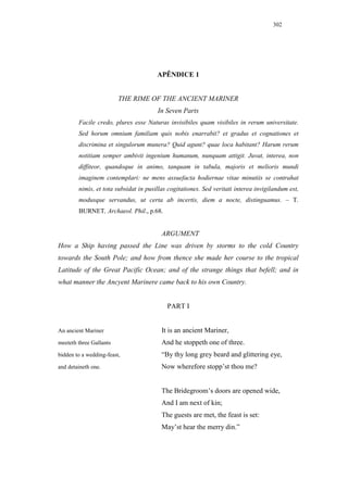 302




                                       APÊNDICE 1


                         THE RIME OF THE ANCIENT MARINER
                                       In Seven Parts
        Facile credo, plures esse Naturas invisibiles quam visibiles in rerum universitate.
        Sed horum omnium familiam quis nobis enarrabit? et gradus et cognationes et
        discrimina et singulorum munera? Quid agunt? quae loca habitant? Harum rerum
        notitiam semper ambivit ingenium humanum, nunquam attigit. Juvat, interea, non
        diffiteor, quandoque in animo, tanquam in tabula, majoris et melioris mundi
        imaginem contemplari: ne mens assuefacta hodiernae vitae minutiis se contrahat
        nimis, et tota subsidat in pusillas cogitationes. Sed veritati interea invigilandum est,
        modusque servandus, ut certa ab incertis, diem a nocte, distinguamus. – T.
        BURNET, Archaeol. Phil., p.68.


                                         ARGUMENT
How a Ship having passed the Line was driven by storms to the cold Country
towards the South Pole; and how from thence she made her course to the tropical
Latitude of the Great Pacific Ocean; and of the strange things that befell; and in
what manner the Ancyent Marinere came back to his own Country.


                                           PART I


An ancient Mariner                       It is an ancient Mariner,
meeteth three Gallants                   And he stoppeth one of three.
bidden to a wedding-feast,               “By thy long grey beard and glittering eye,
and detaineth one.                       Now wherefore stopp’st thou me?


                                         The Bridegroom’s doors are opened wide,
                                         And I am next of kin;
                                         The guests are met, the feast is set:
                                         May’st hear the merry din.”
 