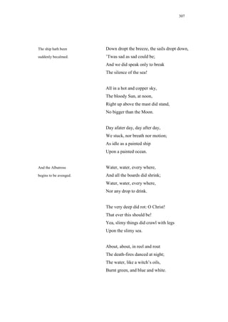 307




The ship hath been      Down dropt the breeze, the sails dropt down,
suddenly becalmed.      ’Twas sad as sad could be;
                        And we did speak only to break
                        The silence of the sea!


                        All in a hot and copper sky,
                        The bloody Sun, at noon,
                        Right up above the mast did stand,
                        No bigger than the Moon.


                        Day afater day, day after day,
                        We stuck, nor breath nor motion;
                        As idle as a painted ship
                        Upon a painted ocean.


And the Albatross       Water, water, every where,
begins to be avenged.   And all the boards did shrink;
                        Water, water, every where,
                        Nor any drop to drink.


                        The very deep did rot: O Christ!
                        That ever this should be!
                        Yea, slimy things did crawl with legs
                        Upon the slimy sea.


                        About, about, in reel and rout
                        The death-fires danced at night;
                        The water, like a witch’s oils,
                        Burnt green, and blue and white.
 