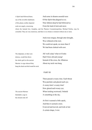 308




A Spirit had followed them;                And some in dreams assuréd were
one of the invisible inhabitants           Of the Spirit that plagued us so;
of this planet, neither departed           Nine fathom deep he had followed us
souls nor angels; concerning               From the land of mist and snow.
whom the learned Jew, Josephus, and the Platonic Constantinopolitan, Michael Psellus, may be
consulted. They are very numerous, and there is no climate or element without one or more.


                                           And every tongue, through utter drought,
                                           Was withered at the root;
                                           We could not speak, no more than if
                                           We had been choked with soot.


The shipmates, in their sore               Ah! well a-day! what evil looks
distress, would fain throw                 Had I from old and young!
the whole guilt on the ancient             Instead of the cross, the Albatross
Mariner: in sign whereof they              About my neck was hung.
hang the dead sea-bird round his neck.



                                            PART III


                                           There passed a weary time. Each throat
                                           Was parched, and glazed each eye.
                                           A weary time! a weary time!
                                           How glazed each weary eye,
The ancient Mariner                        When looking westward, I beheld
beholdeth a sign in                        A something in the sky.
the element afar off.
                                           At first it seemed a little speck,
                                           And then it seemed a mist;
                                           It moved and moved, and took at last
                                           A certain shape, I wist.
 