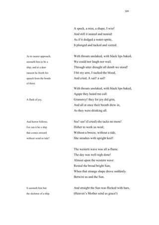 309




                          A speck, a mist, a shape, I wist!
                          And still it neared and neared:
                          As if it dodged a water-sprite,
                          It plunged and tacked and veered.


At its nearer approach,   With throats unslaked, with black lips baked,
seemeth him to be a       We could nor laugh nor wail;
ship; and at a dear       Through utter drought all dumb we stood!
ransom he freeth his      I bit my arm, I sucked the blood,
speech from the bonds     And cried, A sail! a sail!
of thirst.
                          With throats unslaked, with black lips baked,
                          Agape they heard me call:
A flash of joy;           Gramercy! they for joy did grin,
                          And all at once their breath drew in,
                          As they were drinking all.


And horror follows.       See! see! (I cried) she tacks no more!
For can it be a ship      Hither to work us weal;
that comes onward         Without a breeze, without a tide,
without wind or tide?     She steadies with upright keel!


                          The western wave was all a-flame.
                          The day was well nigh done!
                          Almost upon the western wave
                          Rested the broad bright Sun;
                          When that strange shape drove suddenly
                          Betwixt us and the Sun.


It seemeth him but        And straight the Sun was flecked with bars,
the skeleton of a ship.   (Heaven’s Mother send us grace!)
 