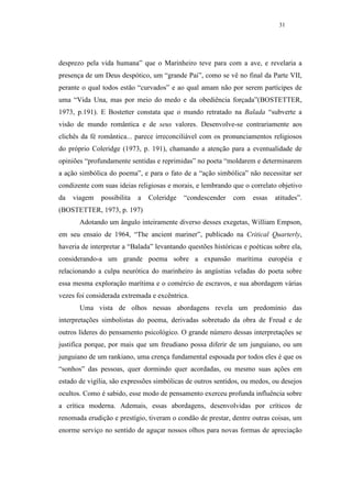 31




desprezo pela vida humana” que o Marinheiro teve para com a ave, e revelaria a
presença de um Deus despótico, um “grande Pai”, como se vê no final da Parte VII,
perante o qual todos estão “curvados” e ao qual amam não por serem partícipes de
uma “Vida Una, mas por meio do medo e da obediência forçada”(BOSTETTER,
1973, p.191). E Bostetter constata que o mundo retratado na Balada “subverte a
visão de mundo romântica e de seus valores. Desenvolve-se contrariamente aos
clichês da fé romântica... parece irreconciliável com os pronunciamentos religiosos
do próprio Coleridge (1973, p. 191), chamando a atenção para a eventualidade de
opiniões “profundamente sentidas e reprimidas” no poeta “moldarem e determinarem
a ação simbólica do poema”, e para o fato de a “ação simbólica” não necessitar ser
condizente com suas ideias religiosas e morais, e lembrando que o correlato objetivo
da   viagem    possibilita   a   Coleridge   “condescender   com    essas   atitudes”.
(BOSTETTER, 1973, p. 197)
       Adotando um ângulo inteiramente diverso desses exegetas, William Empson,
em seu ensaio de 1964, “The ancient mariner”, publicado na Critical Quarterly,
haveria de interpretar a “Balada” levantando questões históricas e poéticas sobre ela,
considerando-a um grande poema sobre a expansão marítima européia e
relacionando a culpa neurótica do marinheiro às angústias veladas do poeta sobre
essa mesma exploração marítima e o comércio de escravos, e sua abordagem várias
vezes foi considerada extremada e excêntrica.
       Uma vista de olhos nessas abordagens revela um predomínio das
interpretações simbolistas do poema, derivadas sobretudo da obra de Freud e de
outros líderes do pensamento psicológico. O grande número dessas interpretações se
justifica porque, por mais que um freudiano possa diferir de um junguiano, ou um
junguiano de um rankiano, uma crença fundamental esposada por todos eles é que os
“sonhos” das pessoas, quer dormindo quer acordadas, ou mesmo suas ações em
estado de vigília, são expressões simbólicas de outros sentidos, ou medos, ou desejos
ocultos. Como é sabido, esse modo de pensamento exerceu profunda influência sobre
a crítica moderna. Ademais, essas abordagens, desenvolvidas por críticos de
renomada erudição e prestígio, tiveram o condão de prestar, dentre outras coisas, um
enorme serviço no sentido de aguçar nossos olhos para novas formas de apreciação
 