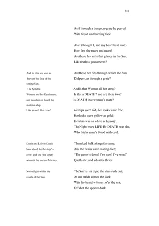 310




                               As if through a dungeon-grate he peered
                               With broad and burning face.


                               Alas! (thought I, and my heart beat loud)
                               How fast she nears and nears!
                               Are those her sails that glance in the Sun,
                               Like restless gossameres?


And its ribs are seen as       Are those her ribs through which the Sun
bars on the face of the        Did peer, as through a grate?
setting Sun.
The Spectre-                   And is that Woman all her crew?
Woman and her Deathmate,       Is that a DEATH? and are there two?
and no other on board the      Is DEATH that woman’s mate?
skeleton ship.
Like vessel, like crew!        Her lips were red, her looks were free,
                               Her locks were yellow as gold:
                               Her skin was as white as leprosy,
                               The Night-mare LIFE-IN-DEATH was she,
                               Who thicks man’s blood with cold.


Death and Life-in-Death        The naked hulk alongside came,
have diced for the ship’ s     And the twain were casting dice;
crew, and she (the latter)     “The game is done! I’ve won! I’ve won!”
winneth the ancient Mariner.   Quoth she, and whistles thrice.


No twilight within the         The Sun’s rim dips; the stars rush out;
courts of the Sun.             At one stride comes the dark;
                               With far-heard whisper, o’er the sea,
                               Off shot the spectre-bark.
 