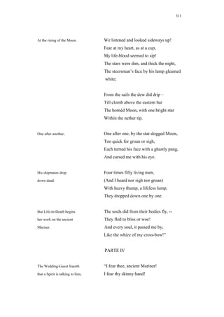 311




At the rising of the Moon.         We listened and looked sideways up!
                                   Fear at my heart, as at a cup,
                                   My life-blood seemed to sip!
                                   The stars were dim, and thick the night,
                                   The steersman’s face by his lamp gleamed
                                   white;


                                   From the sails the dew did drip –
                                   Till clomb above the eastern bar
                                   The hornéd Moon, with one bright star
                                   Within the nether tip.


One after another,                 One after one, by the star-dogged Moon,
                                   Too quick for groan or sigh,
                                   Each turned his face with a ghastly pang,
                                   And cursed me with his eye.


His shipmates drop                 Four times fifty living men,
down dead.                         (And I heard nor sigh nor groan)
                                   With heavy thump, a lifeless lump,
                                   They dropped down one by one.


But Life-in-Death begins           The souls did from their bodies fly, --
her work on the ancient            They fled to bliss or woe!
Mariner.                           And every soul, it passed me by,
                                   Like the whizz of my cross-bow!”


                                   PARTE IV


The Wedding-Guest feareth          “I fear thee, ancient Mariner!
that a Spirit is talking to him;   I fear thy skinny hand!
 