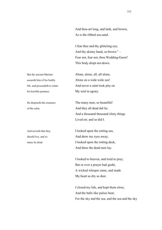 312




                                 And thou art long, and lank, and brown,
                                 As is the ribbed sea-sand.


                                 I fear thee and thy glittering eye,
                                 And thy skinny hand, so brown.” –
                                 Fear not, fear not, thou Wedding-Guest!
                                 This body dropt not down.


But the ancient Mariner          Alone, alone, all, all alone,
assureth him of his bodily       Alone on a wide wide sea!
life, and proceedeth to relate   And never a saint took pity on
his horrible penance.            My soul in agony.


He despiseth the creatures       The many men, so beautiful!
of the calm,                     And they all dead did lie:
                                 And a thousand thousand slimy things
                                 Lived on; and so did I.


And envieth that they            I looked upon the rotting sea,
should live, and so              And drew my eyes away;
many lie dead.                   I looked upon the rotting deck,
                                 And there the dead men lay.


                                 I looked to heaven, and tried to pray;
                                 But or ever a prayer had gusht,
                                 A wicked whisper came, and made
                                 My heart as dry as dust.


                                 I closed my lids, and kept them close,
                                 And the balls like pulses beat;
                                 For the sky and the sea, and the sea and the sky
 